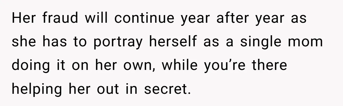 Her fraud will continue year after year as she has to portray herself as a single mom doing it on her own, while you’re there helping her out in secret.