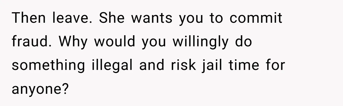 Then leave. She wants you to commit fraud. Why would you willingly do something illegal and risk jail time for anyone?