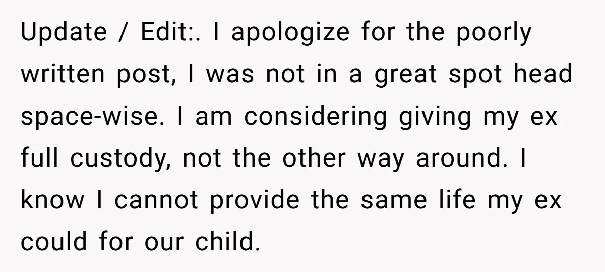 Update / Edit:. I apologize for the poorly written post, I was not in a great spot head space-wise. I am considering giving my ex full custody, not the other...