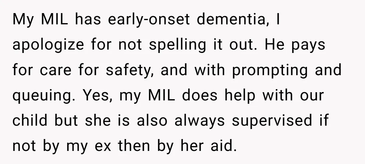 My MIL has early-onset dementia, I apologize for not spelling it out. He pays for care for safety, and with prompting and queuing. Yes, my MIL does help with our...