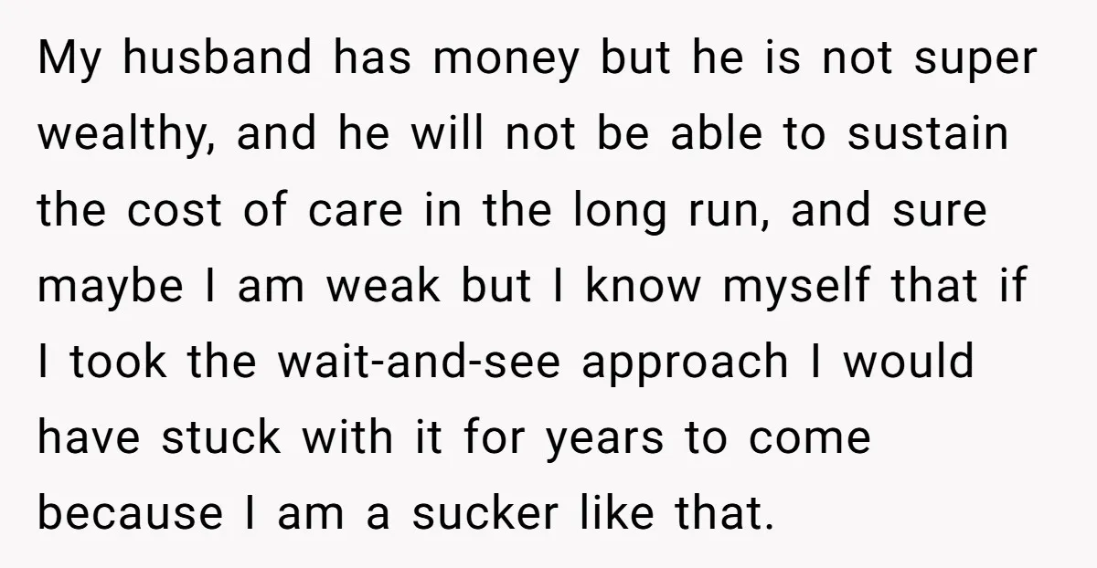 My husband has money but he is not super wealthy, and he will not be able to sustain the cost of care in the long run, and sure maybe I...