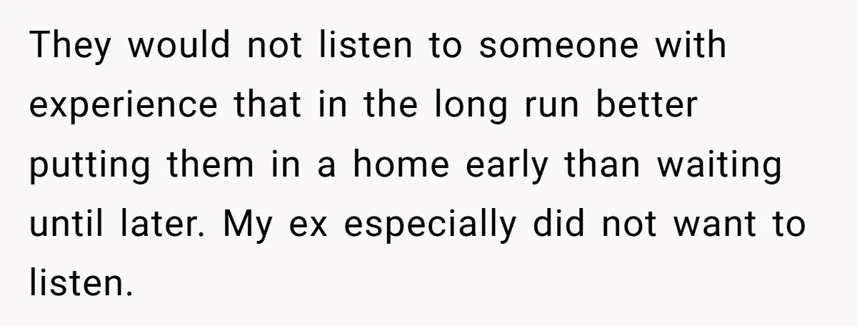 They would not listen to someone with experience that in the long run better putting them in a home early than waiting until later. My ex especially did not want...