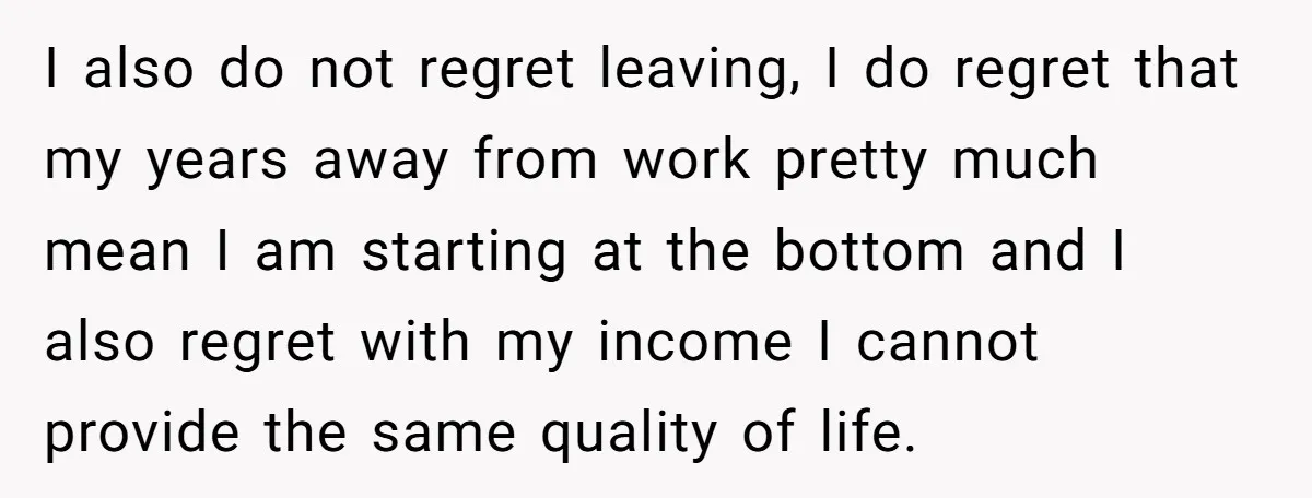 I also do not regret leaving, I do regret that my years away from work pretty much mean I am starting at the bottom and I also regret with my...