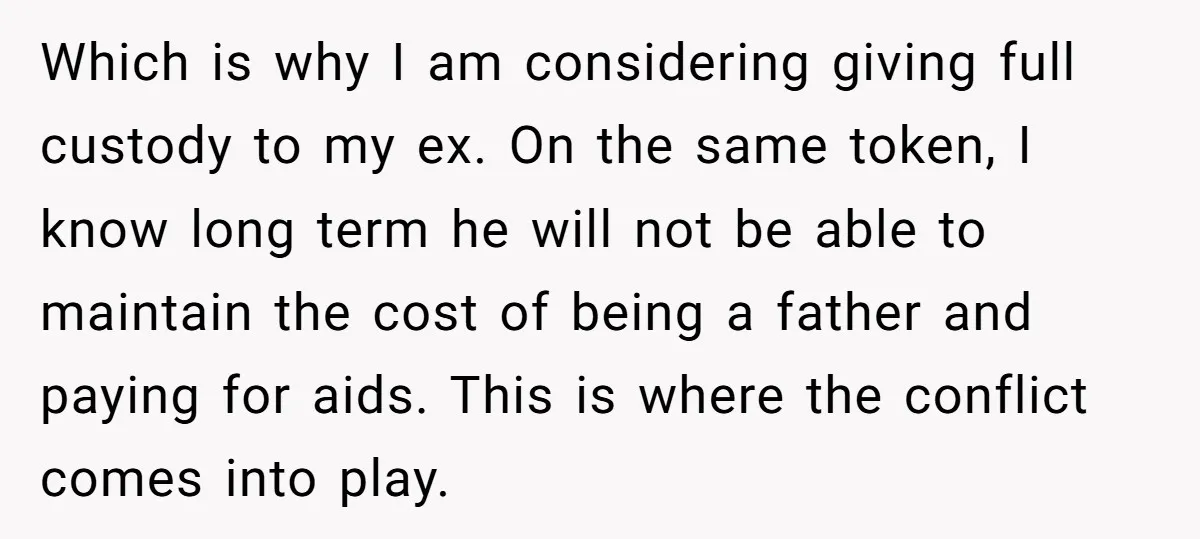 Which is why I am considering giving full custody to my ex. On the same token, I know long term he will not be able to maintain the cost of...