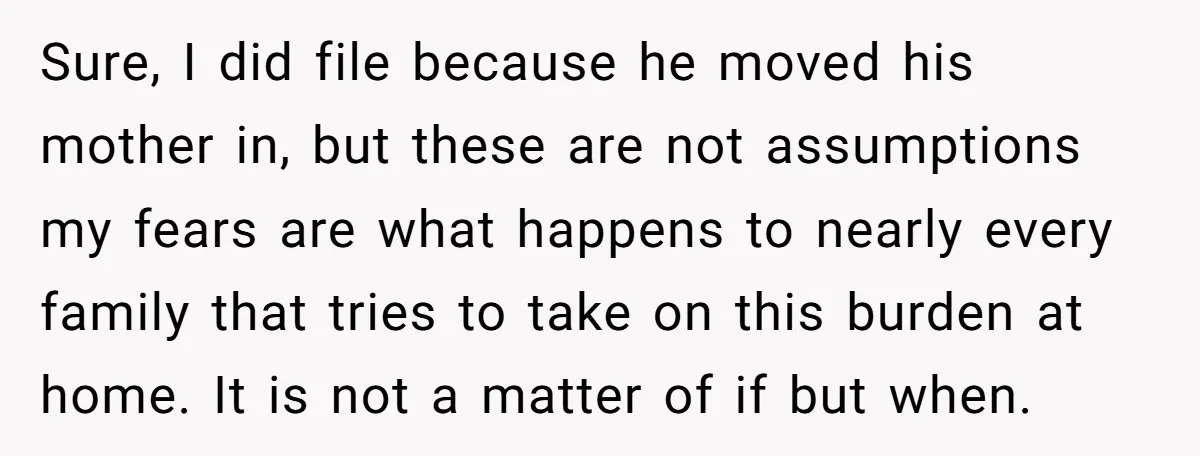 Sure, I did file because he moved his mother in, but these are not assumptions my fears are what happens to nearly every family that tries to take on this...