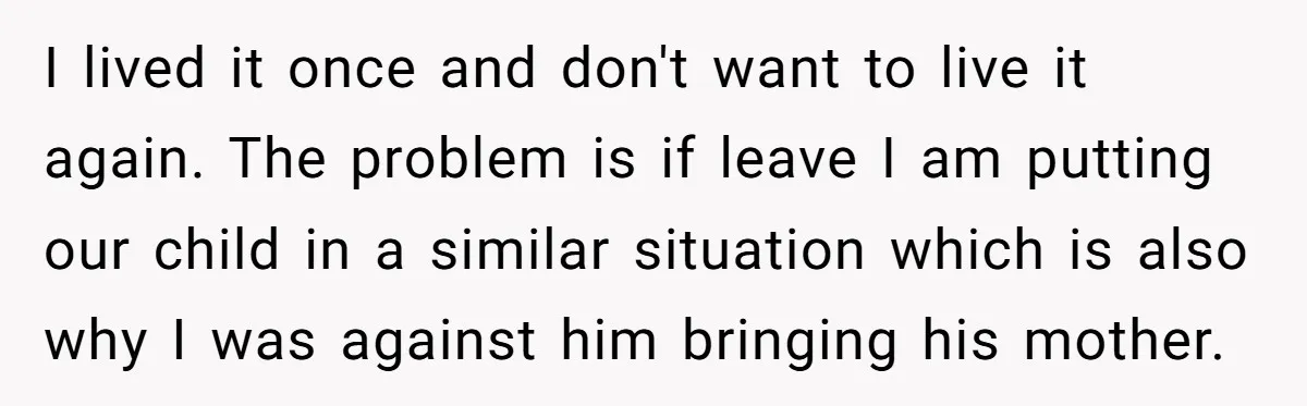 I lived it once and don't want to live it again. The problem is if leave I am putting our child in a similar situation which is also why I...