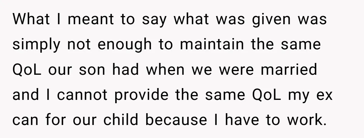 What I meant to say what was given was simply not enough to maintain the same QoL our son had when we were married and I cannot provide the same...