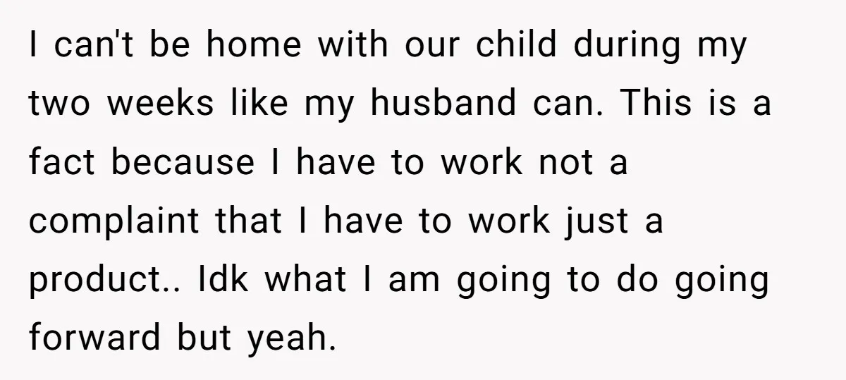 I can't be home with our child during my two weeks like my husband can. This is a fact because I have to work not a complaint that I have...