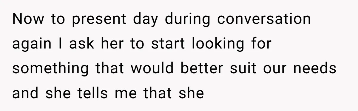 Now to present day during conversation again I ask her to start looking for something that would better suit our needs and she tells me that she