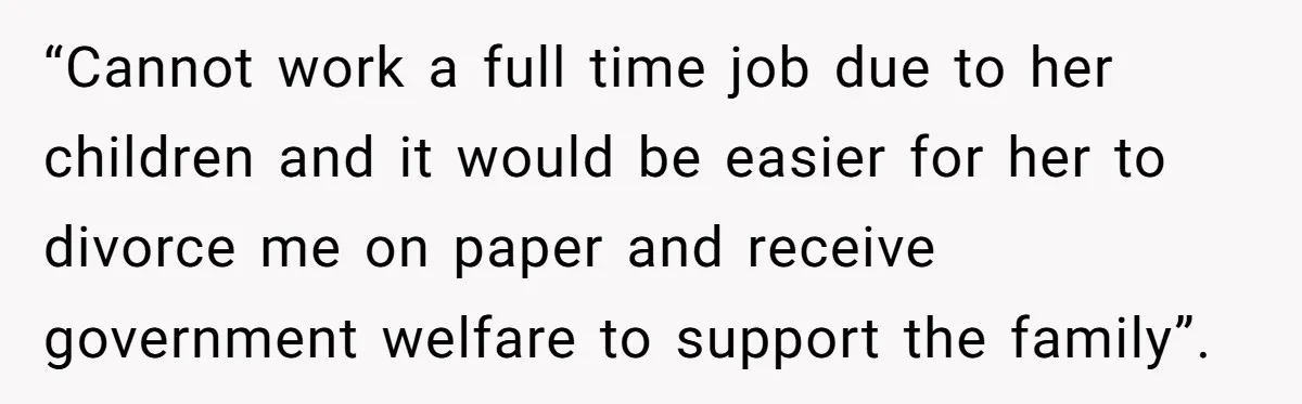 “Cannot work a full time job due to her children and it would be easier for her to divorce me on paper and receive government welfare to support the family”.