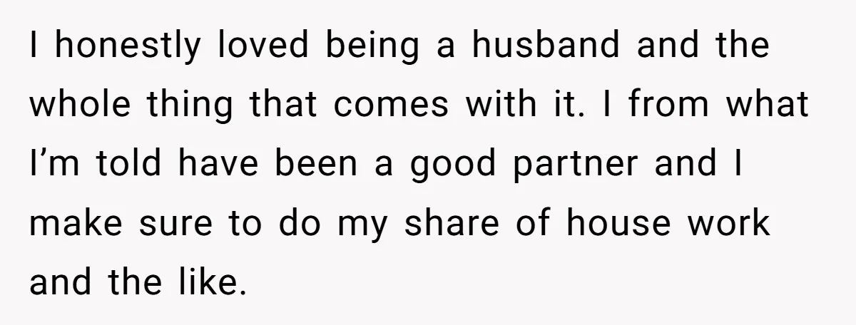 I honestly loved being a husband and the whole thing that comes with it. I from what I’m told have been a good partner and I make sure to do...
