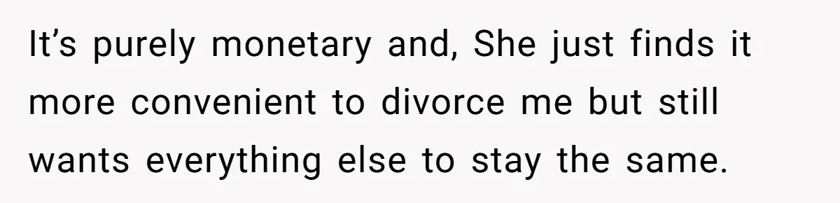 It’s purely monetary and, She just finds it more convenient to divorce me but still wants everything else to stay the same.