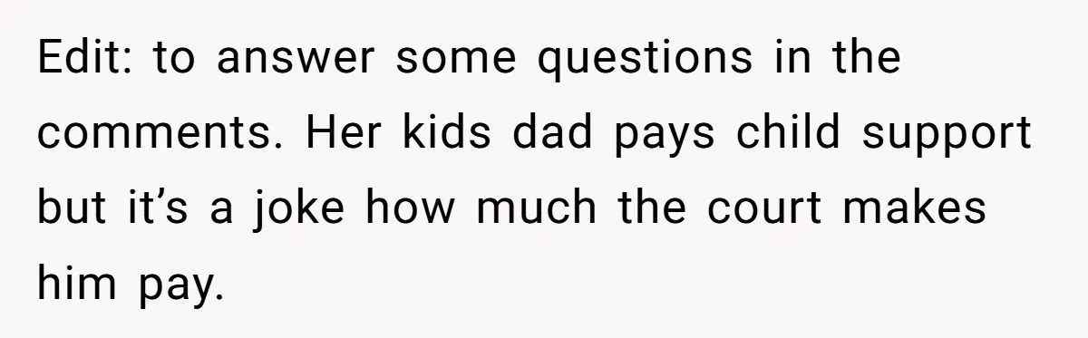 Edit: to answer some questions in the comments. Her kids dad pays child support but it’s a joke how much the court makes him pay.