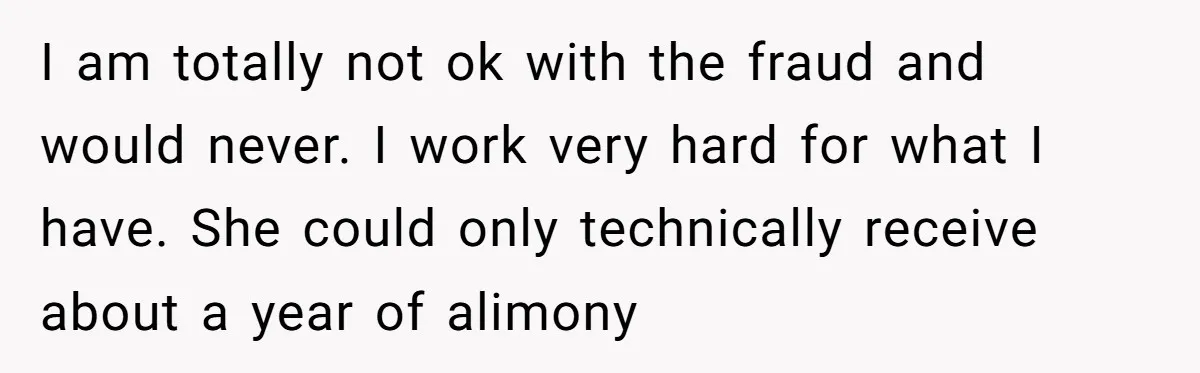 I am totally not ok with the fraud and would never. I work very hard for what I have. She could only technically receive about a year of alimony