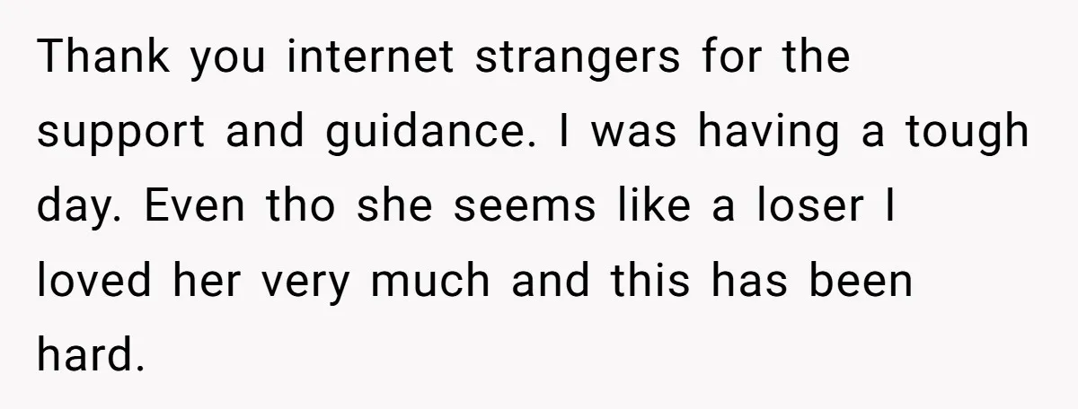 Thank you internet strangers for the support and guidance. I was having a tough day. Even tho she seems like a loser I loved her very much and this has...