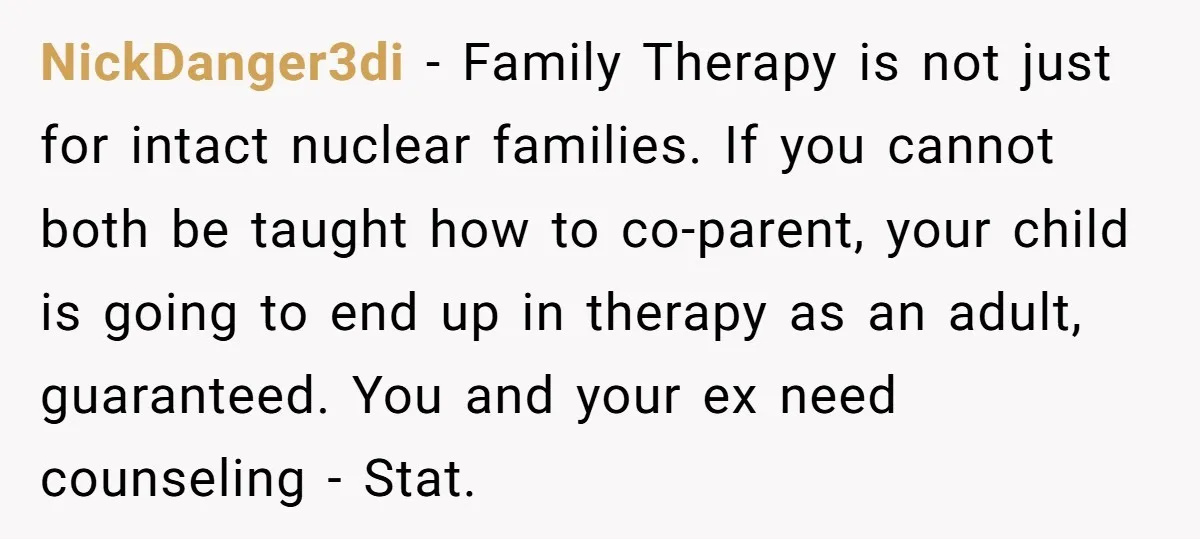 NickDanger3di − Family Therapy is not just for intact nuclear families. If you cannot both be taught how to co-parent, your child is going to end up in therapy as...