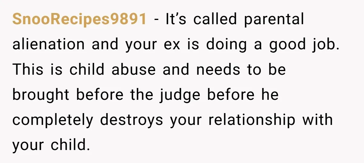SnooRecipes9891 − It’s called parental alienation and your ex is doing a good job. This is child abuse and needs to be brought before the judge before he completely destroys...