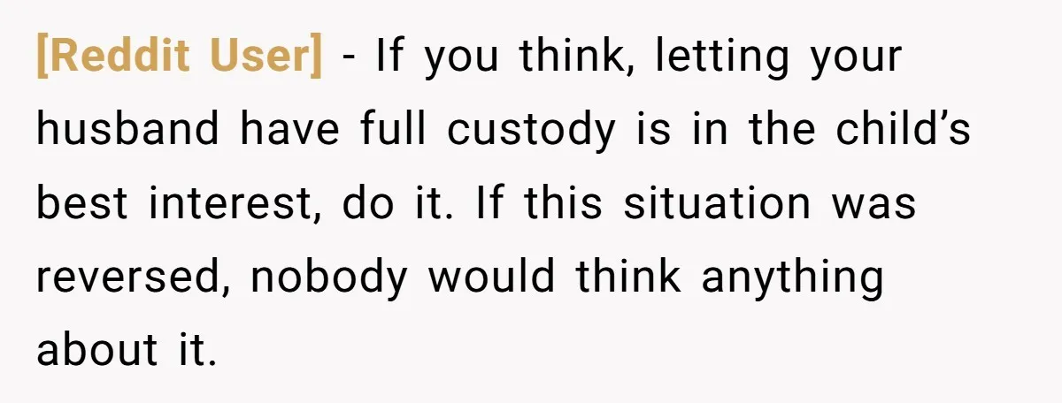 [Reddit User] − If you think, letting your husband have full custody is in the child’s best interest, do it. If this situation was reversed, nobody would think anything about...