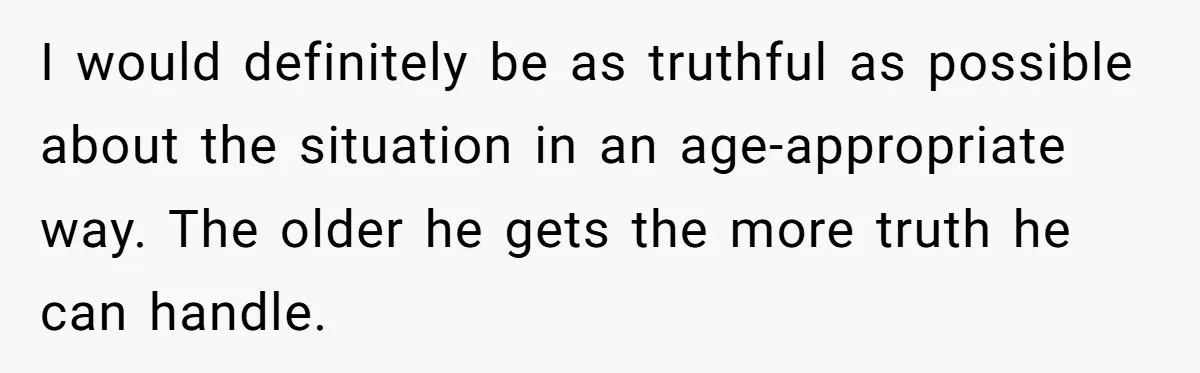 I would definitely be as truthful as possible about the situation in an age-appropriate way. The older he gets the more truth he can handle.