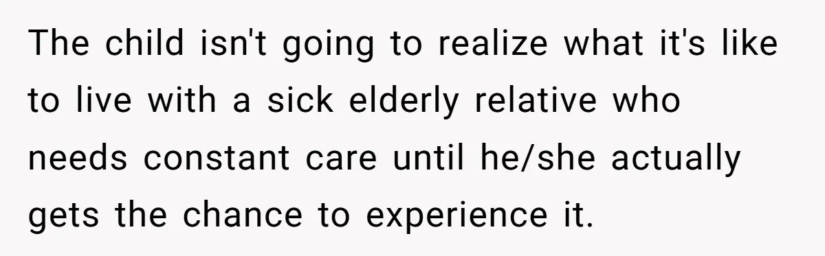The child isn't going to realize what it's like to live with a sick elderly relative who needs constant care until he/she actually gets the chance to experience it.