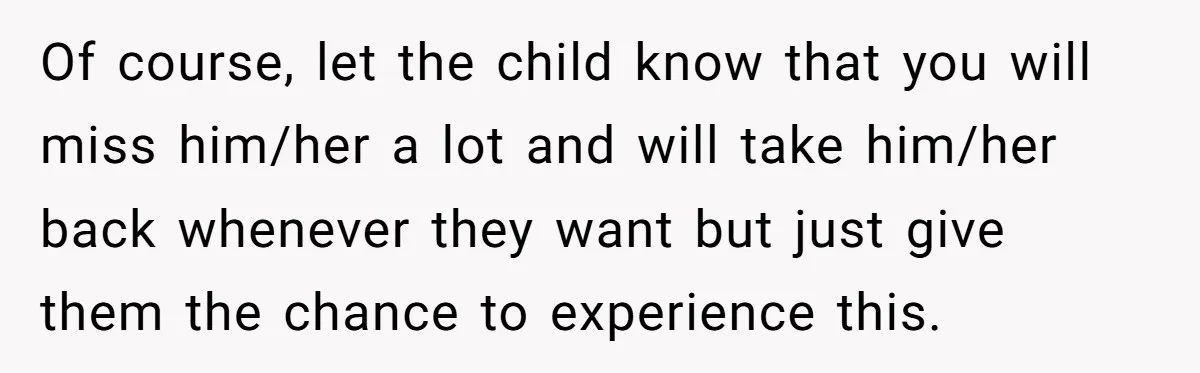 Of course, let the child know that you will miss him/her a lot and will take him/her back whenever they want but just give them the chance to experience this.