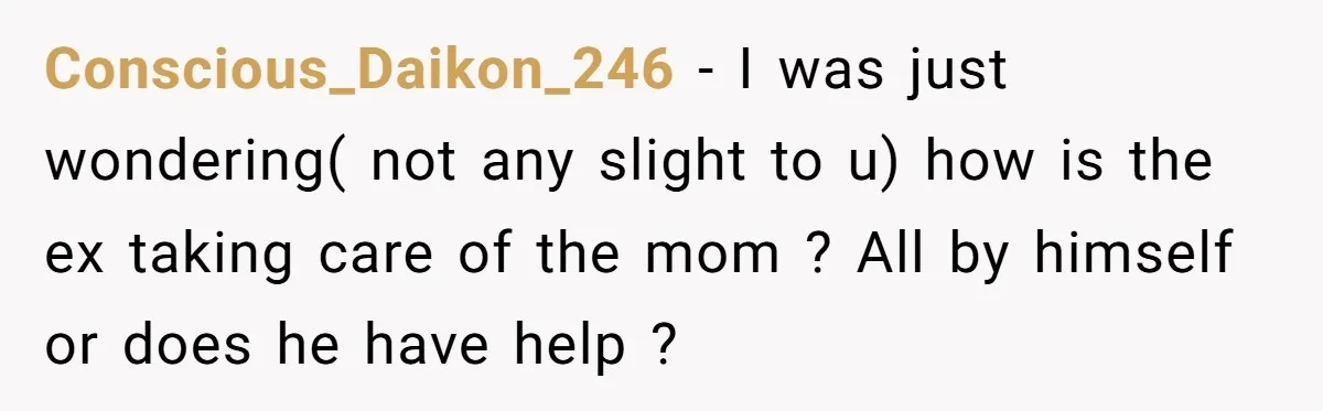 Conscious_Daikon_246 − I was just wondering( not any slight to u) how is the ex taking care of the mom ? All by himself or does he have help ?
