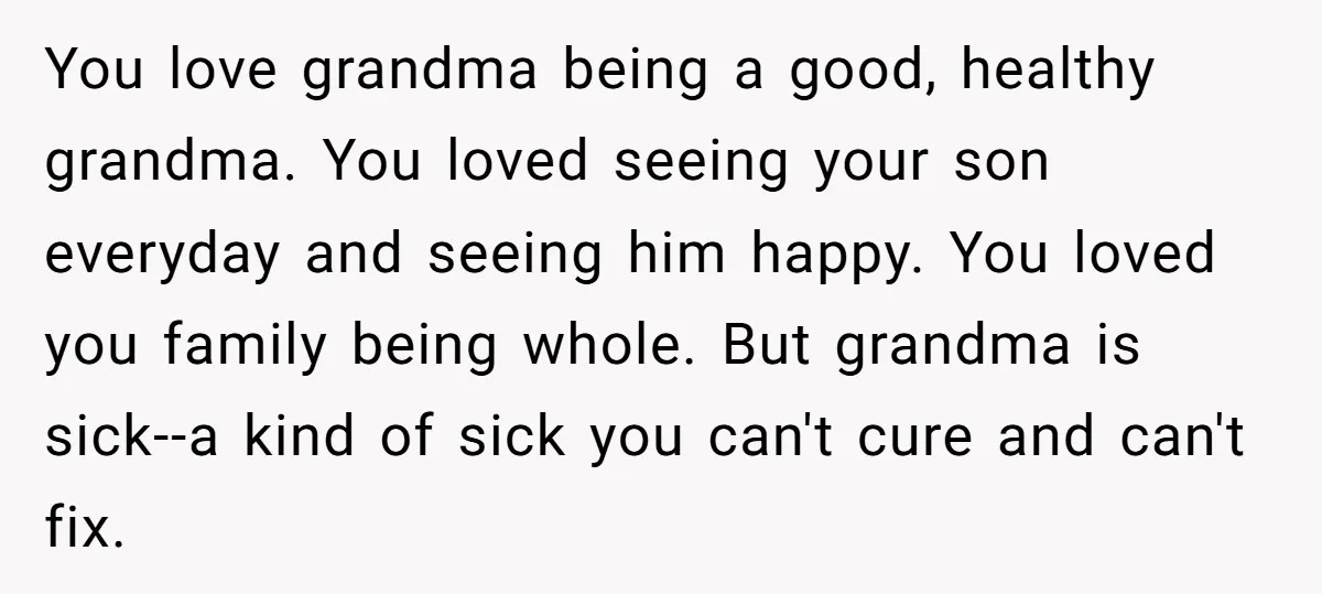 You love grandma being a good, healthy grandma. You loved seeing your son everyday and seeing him happy. You loved you family being whole. But grandma is sick--a kind of...