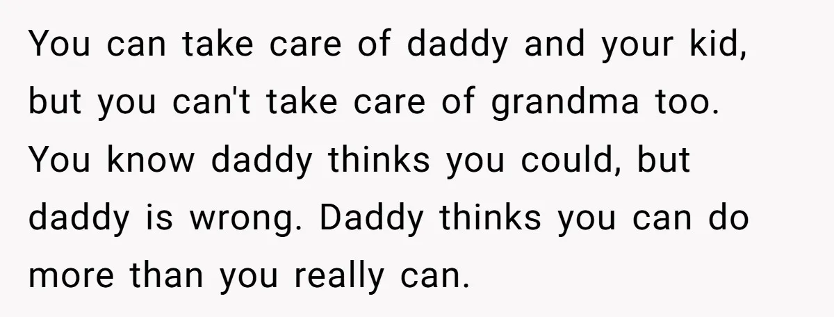 You can take care of daddy and your kid, but you can't take care of grandma too. You know daddy thinks you could, but daddy is wrong. Daddy thinks you...