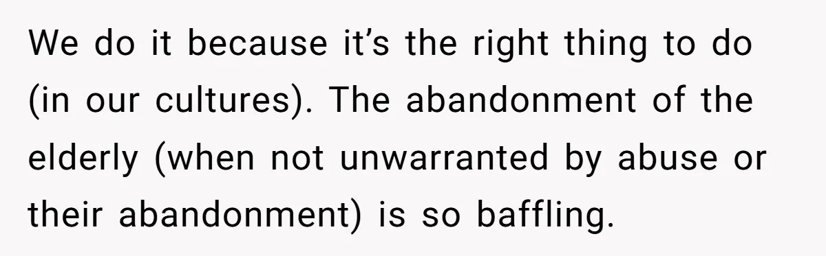 We do it because it’s the right thing to do (in our cultures). The abandonment of the elderly (when not unwarranted by abuse or their abandonment) is so baffling.