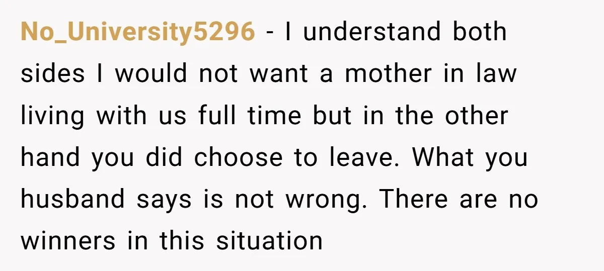 No_University5296 − I understand both sides I would not want a mother in law living with us full time but in the other hand you did choose to leave. What...