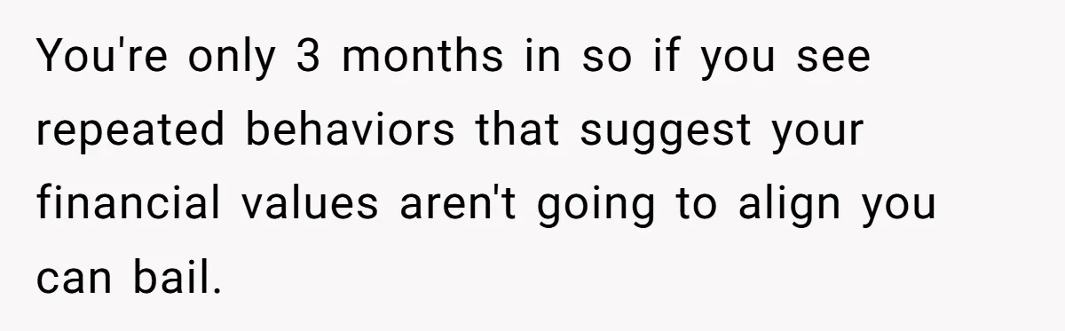 You're only 3 months in so if you see repeated behaviors that suggest your financial values aren't going to align you can bail.
