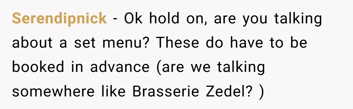 Serendipnick - Ok hold on, are you talking about a set menu? These do have to be booked in advance (are we talking somewhere like Brasserie Zedel? )