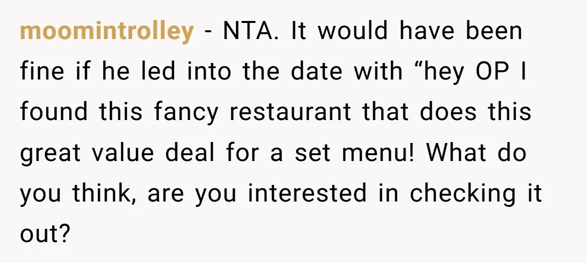 moomintrolley - NTA. It would have been fine if he led into the date with “hey OP I found this fancy restaurant that does this great value deal for a...