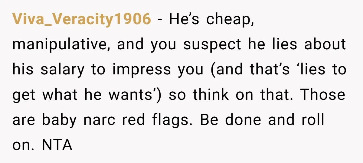 Viva_Veracity1906 - He’s cheap, manipulative, and you suspect he lies about his salary to impress you (and that’s ‘lies to get what he wants’) so think on that. Those are...
