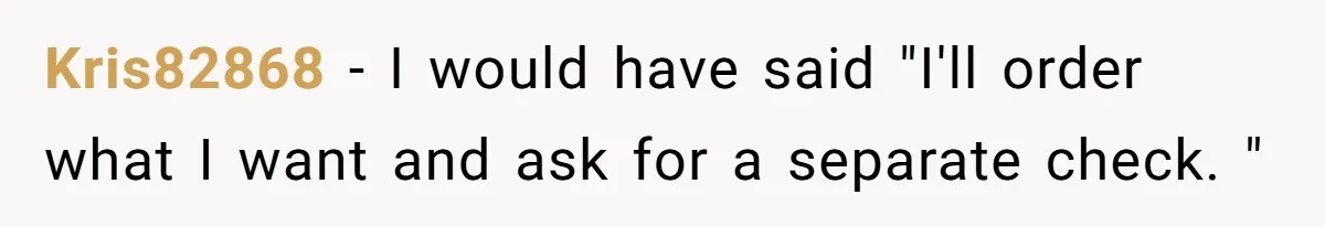 Kris82868 - I would have said "I'll order what I want and ask for a separate check. "