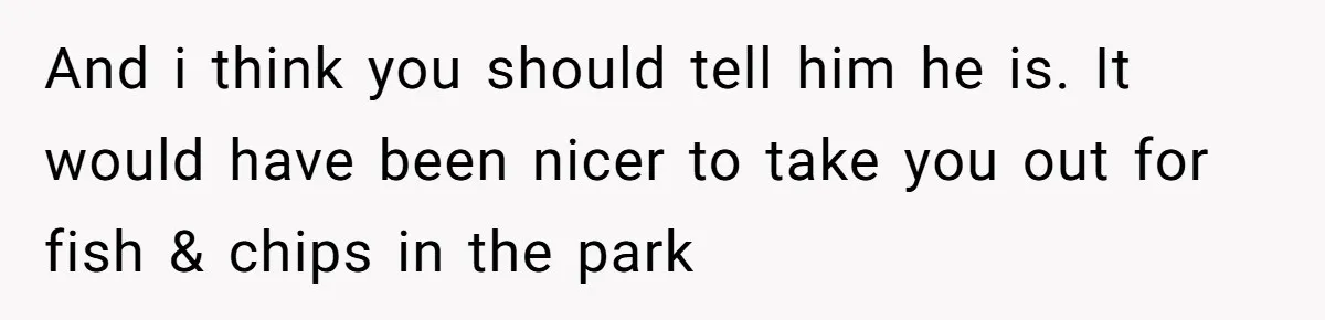 And i think you should tell him he is. It would have been nicer to take you out for fish & chips in the park