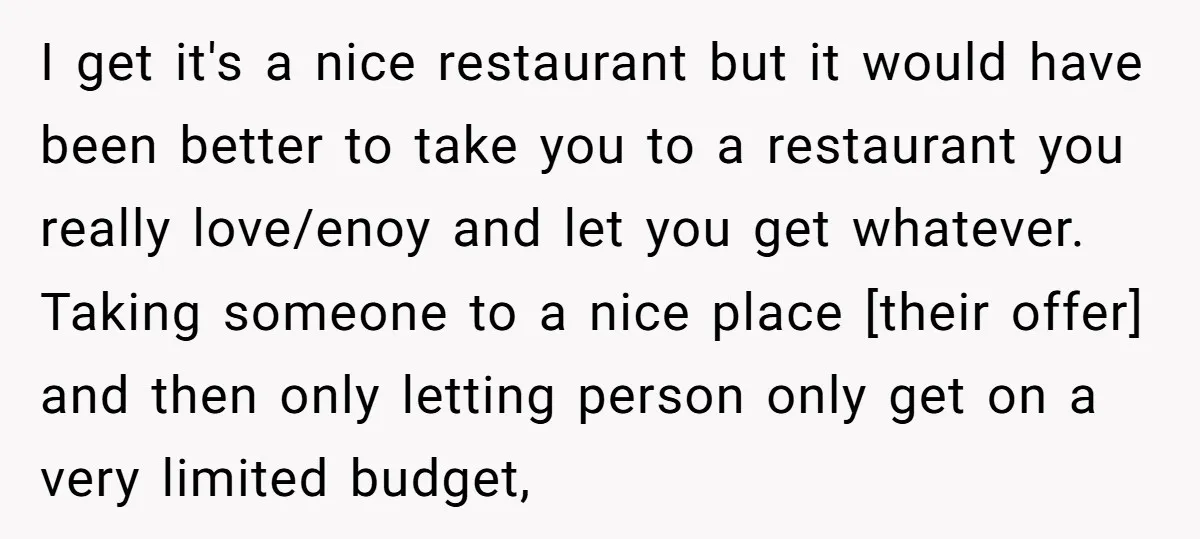 I get it's a nice restaurant but it would have been better to take you to a restaurant you really love/enoy and let you get whatever. Taking someone to a...