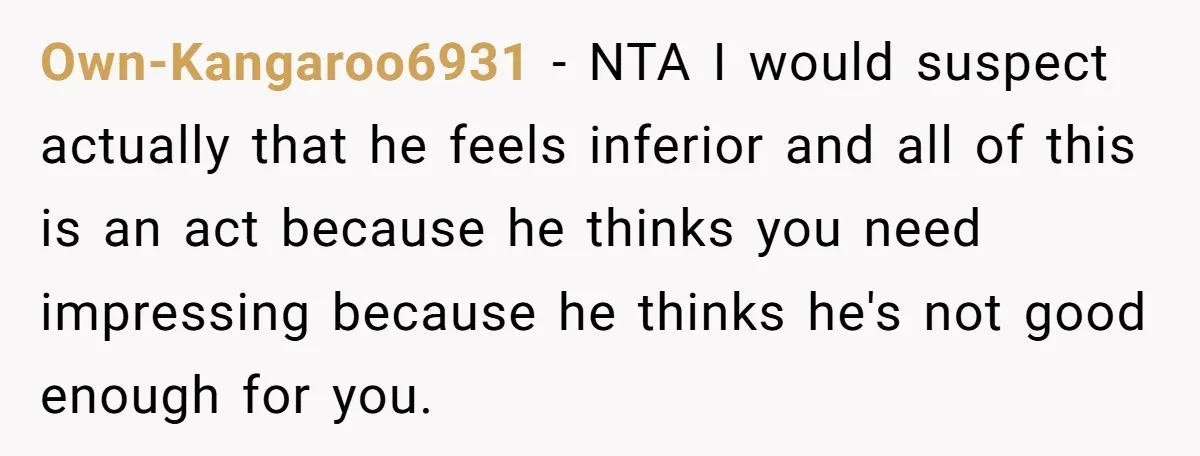 Own-Kangaroo6931 - NTA I would suspect actually that he feels inferior and all of this is an act because he thinks you need impressing because he thinks he's not good...