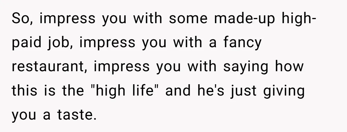 So, impress you with some made-up high-paid job, impress you with a fancy restaurant, impress you with saying how this is the "high life" and he's just giving you a...