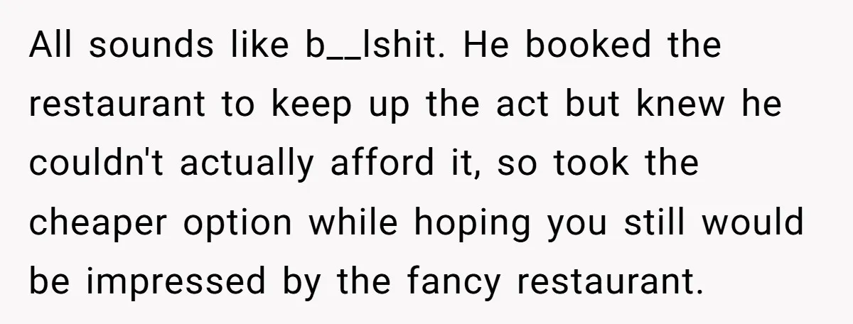 All sounds like b__lshit. He booked the restaurant to keep up the act but knew he couldn't actually afford it, so took the cheaper option while hoping you still would...