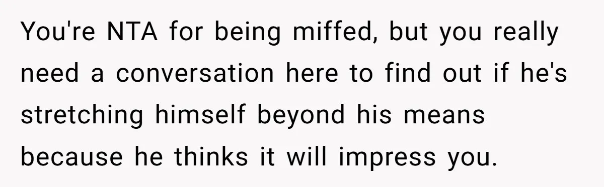 You're NTA for being miffed, but you really need a conversation here to find out if he's stretching himself beyond his means because he thinks it will impress you.