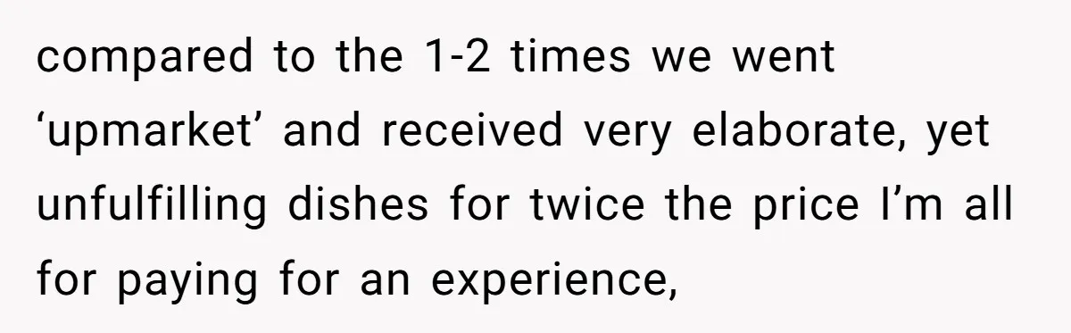 compared to the 1-2 times we went ‘upmarket’ and received very elaborate, yet unfulfilling dishes for twice the price I’m all for paying for an experience,