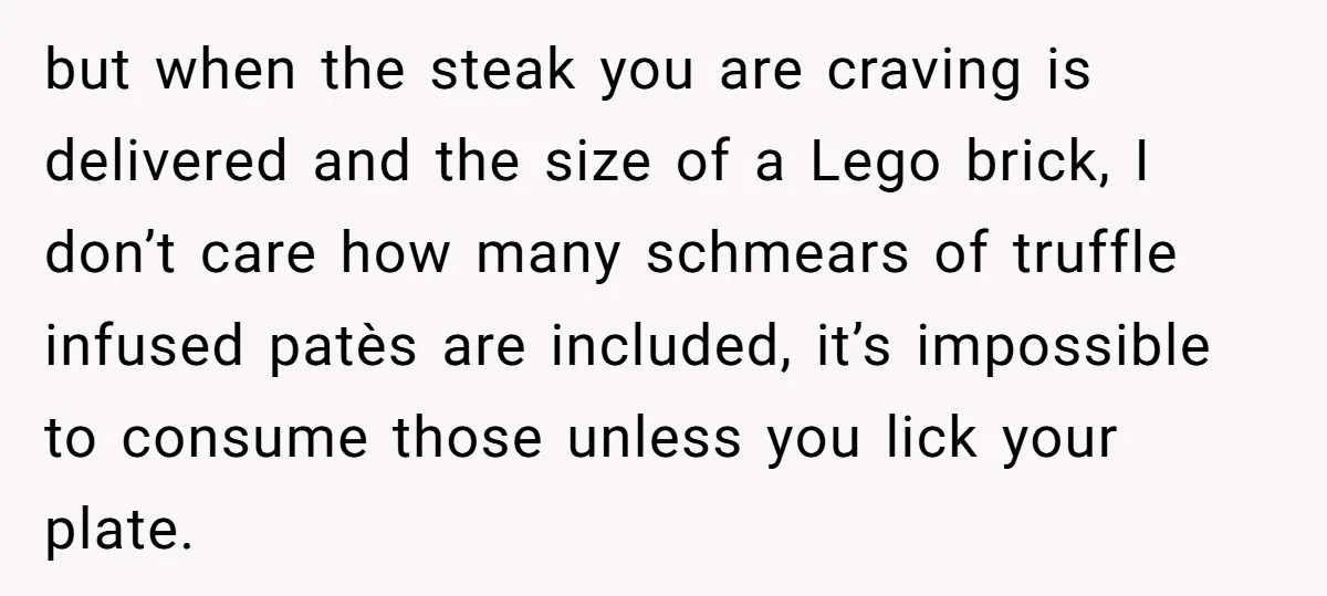 but when the steak you are craving is delivered and the size of a Lego brick, I don’t care how many schmears of truffle infused patès are included, it’s impossible...