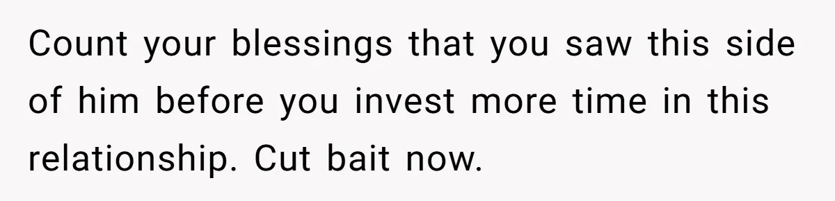 Count your blessings that you saw this side of him before you invest more time in this relationship. Cut bait now.