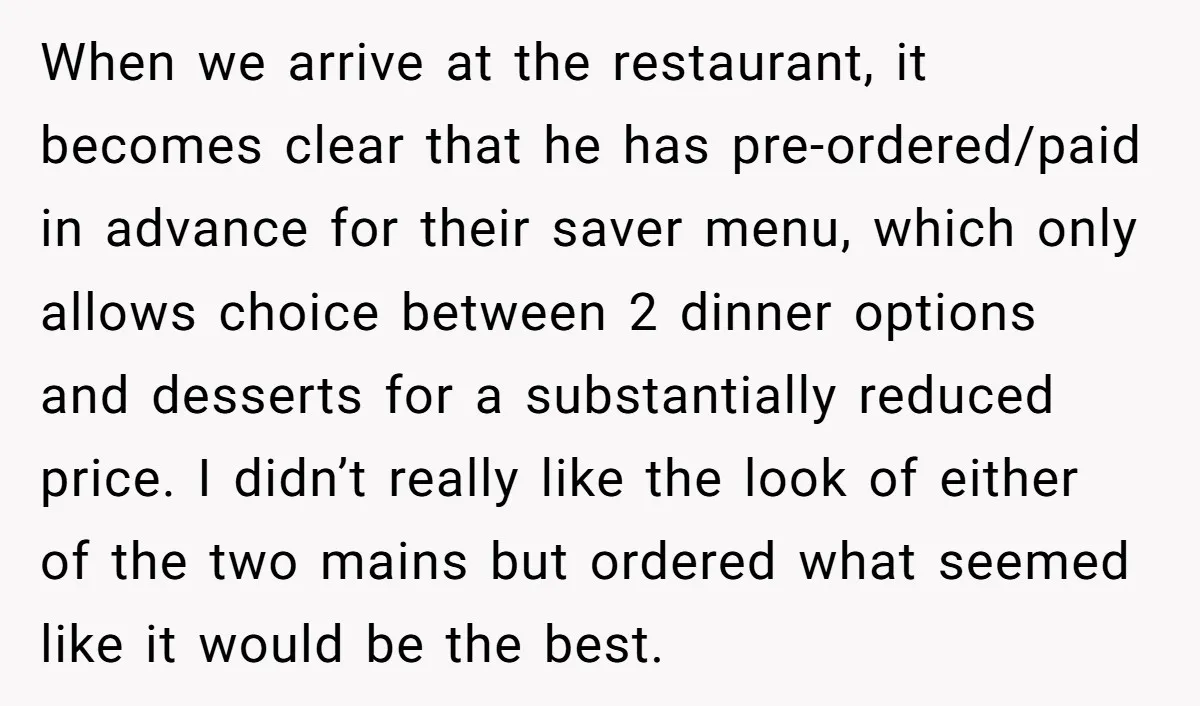 When we arrive at the restaurant, it becomes clear that he has pre-ordered/paid in advance for their saver menu, which only allows choice between 2 dinner options and desserts for...