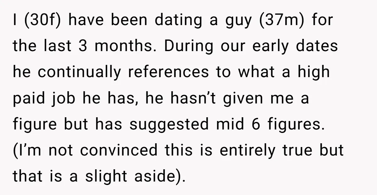 I (30f) have been dating a guy (37m) for the last 3 months. During our early dates he continually references to what a high paid job he has, he hasn’t...