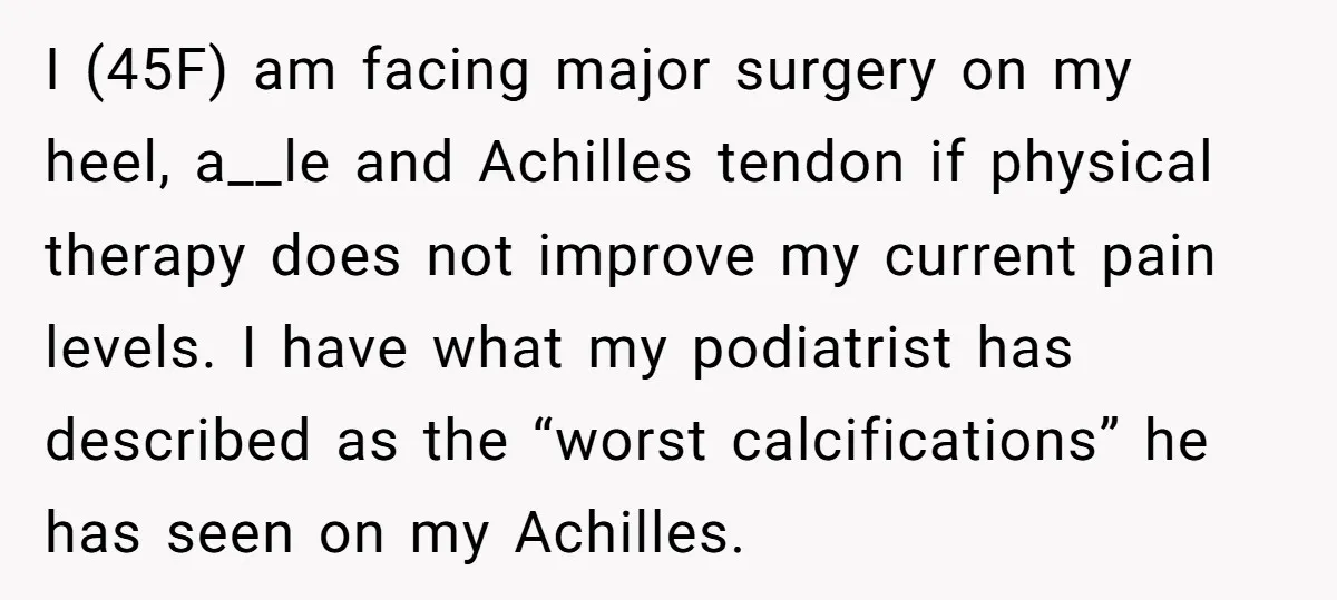 I (45F) am facing major surgery on my heel, a__le and Achilles tendon if physical therapy does not improve my current pain levels. I have what my podiatrist has described...
