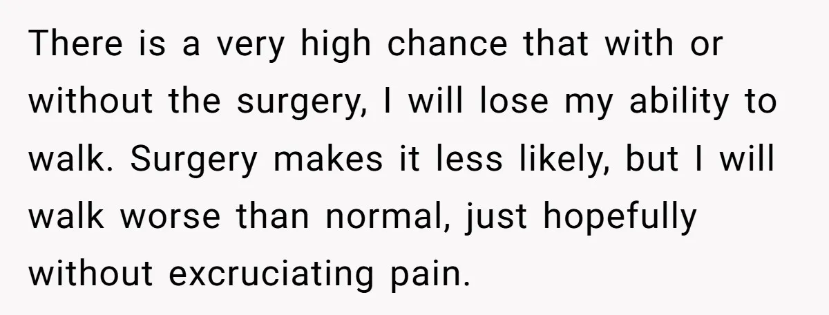 There is a very high chance that with or without the surgery, I will lose my ability to walk. Surgery makes it less likely, but I will walk worse than...