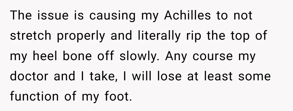 The issue is causing my Achilles to not stretch properly and literally rip the top of my heel bone off slowly. Any course my doctor and I take, I will...