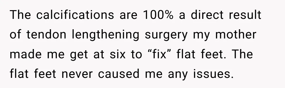 The calcifications are 100% a direct result of tendon lengthening surgery my mother made me get at six to “fix” flat feet. The flat feet never caused me any issues.